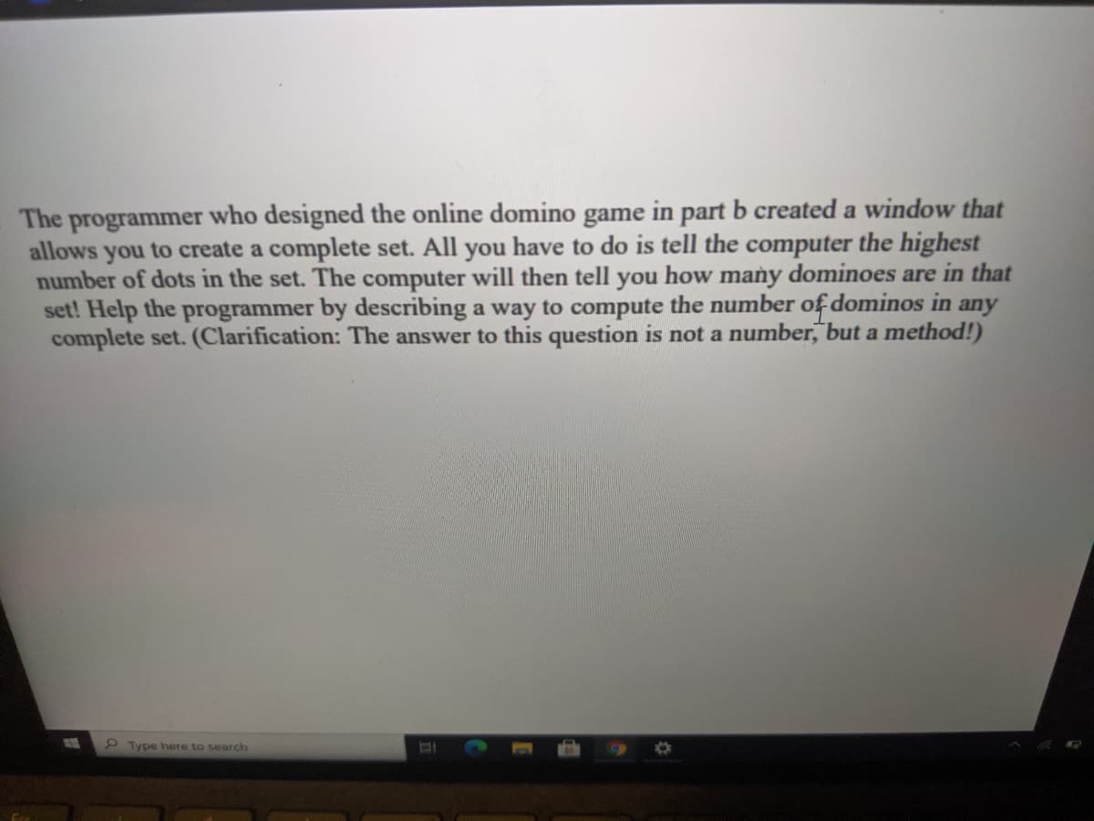 The programmer who designed the online domino game in part b created a window that
allows you to create a complete set. All you have to do is tell the computer the highest
number of dots in the set. The computer will then tell you how many dominoes are in that
set! Help the programmer by describing a way to compute the number of dominos in any
complete set. (Clarification: The answer to this question is not a number, but a method!)
2Type here to search
