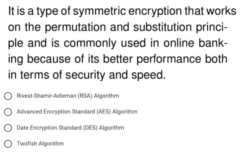 It is a type of symmetric encryption that works
on the permutation and substitution princi-
ple and is commonly used in online bank-
ing because of its better performance both
in terms of security and speed.
Rivest-Shamir-Adleman (RSA) Algorithm
Advanced Encryption Standard (AES) Algorithm
Date Encryption Standard (DES) Algorithm
Twofish Algorithm
