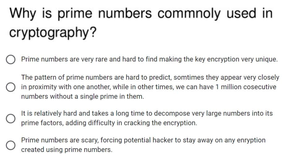 Why is prime numbers commnoly used in
cryptography?
Prime numbers are very rare and hard to find making the key encryption very unique.
The pattern of prime numbers are hard to predict, somtimes they appear very closely
in proximity with one another, while in other times, we can have 1 million cosecutive
numbers without a single prime in them.
It is relatively hard and takes a long time to decompose very large numbers into its
prime factors, adding difficulty in cracking the encryption.
Prime numbers are scary, forcing potential hacker to stay away on any enryption
created using prime numbers.
