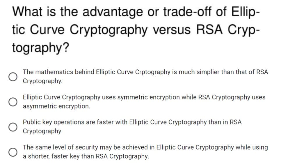 What is the advantage or trade-off of Ellip-
tic Curve Cryptography versus RSA Cryp-
tography?
The mathematics behind Elliptic Curve Crptography is much simplier than that of RSA
Cryptography.
Elliptic Curve Cryptography uses symmetric encryption while RSA Cryptography uses
asymmetric encryption.
Public key operations are faster with Elliptic Curve Cryptography than in RSA
Cryptography
The same level of security may be achieved in Elliptic Curve Cryptography while using
a shorter, faster key than RSA Cryptography.
