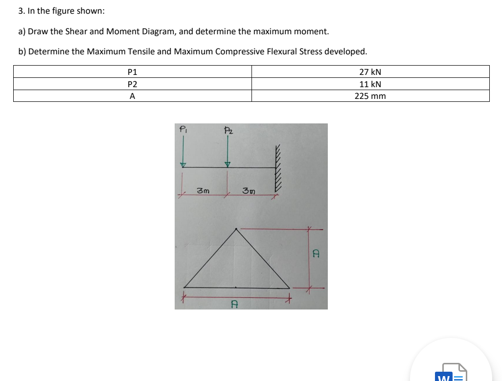 3. In the figure shown:
a) Draw the Shear and Moment Diagram, and determine the maximum moment.
b) Determine the Maximum Tensile and Maximum Compressive Flexural Stress developed.
P1
27 kN
P2
11 kN
A
225 mm
P2
3m
3m
W
