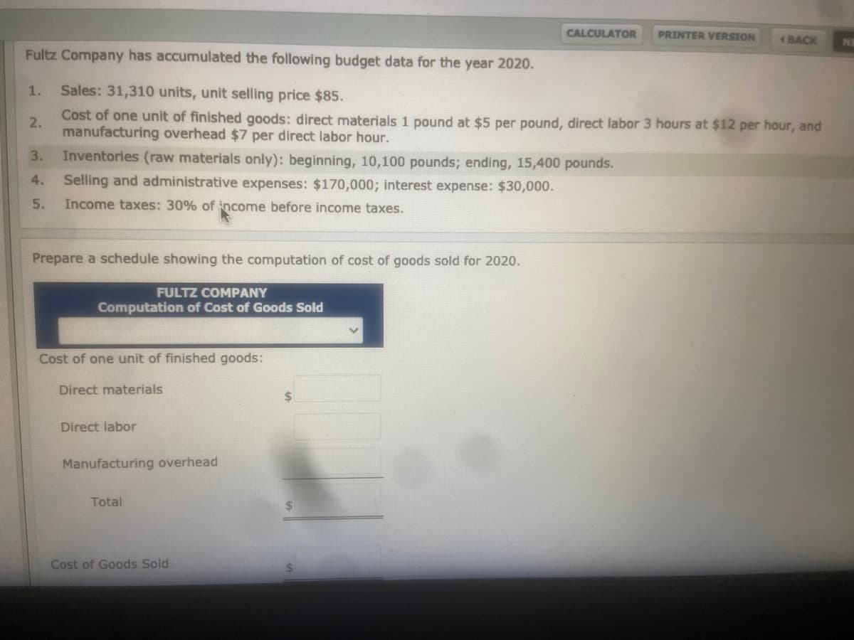 CALCULATOR
PRINTER VERSION
BACK
INE
Fultz Company has accumulated the following budget data for the year 2020.
1.
Sales: 31,310 units, unit selling price $85.
Cost of one unit of finished goods: direct materials 1 pound at $5 per pound, direct labor 3 hours at $12 per hour, and
2.
manufacturing overhead $7 per direct labor hour.
3.
Inventories (raw materials only): beginning, 10,100 pounds; ending, 15,400 pounds.
4.
Selling and administrative expenses: $170,000; interest expense: $30,000.
5.
Income taxes: 30% of income before income taxes.
Prepare a schedule showing the computation of cost of goods sold for 2020.
FULTZ COMPANY
Computation of Cost of Goods Sold
Cost of one unit of finished goods:
Direct materials
2$
Direct labor
Manufacturing overhead
Total
%24
Cost of Goods Sold
