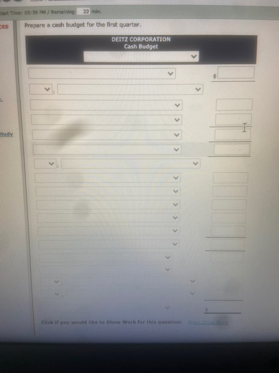 tart Time: 05:39 PM/Remaining:
22 min.
CES
Prepare a cash budget for the first quarter.
DEITZ CORPORATION
Cash Budget
Study
Click if you would like to Show Work for this question:
920 Show Work
>> > >
> > > > > >
