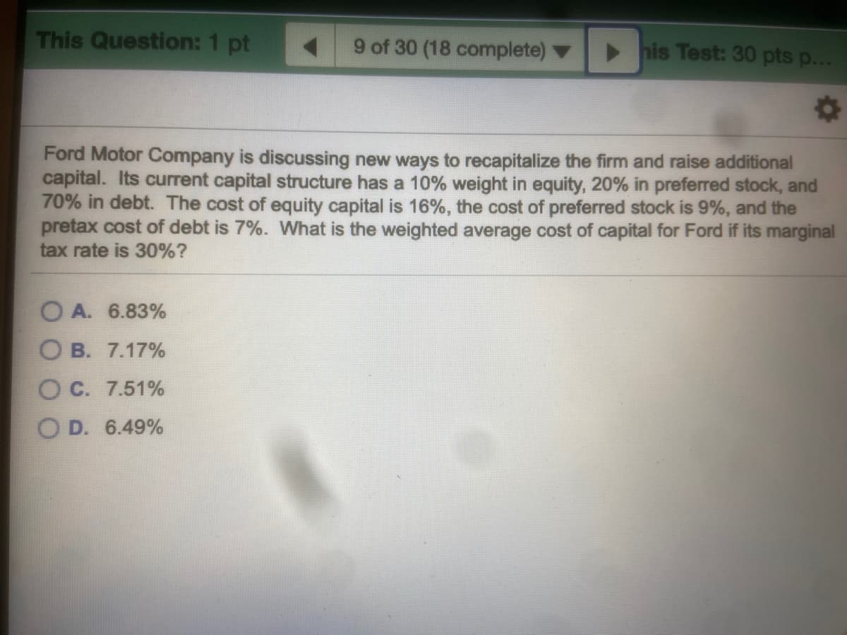 This Question: 1 pt
9 of 30 (18 complete)
his Test: 30 pts p...
Ford Motor Company is discussing new ways to recapitalize the firm and raise additional
capital. Its current capital structure has a 10% weight in equity, 20% in preferred stock, and
70% in debt. The cost of equity capital is 16%, the cost of preferred stock is 9%, and the
pretax cost of debt is 7%. What is the weighted average cost of capital for Ford if its marginal
tax rate is 30%?
O A. 6.83%
O B. 7.17%
O C. 7.51%
D. 6.49%
