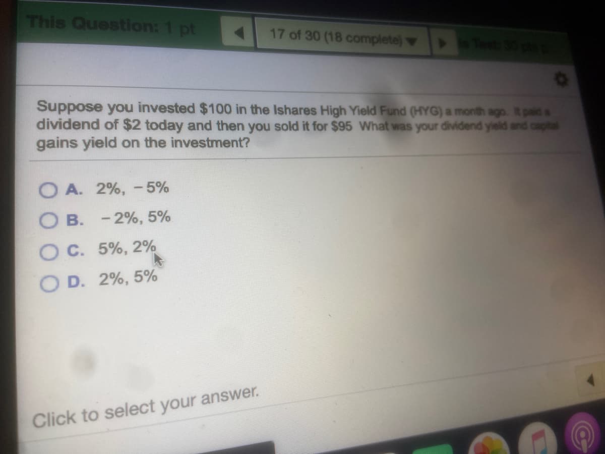 This Question: 1 pt
17 of 30 (18 complete)
Suppose you invested $100 in the Ishares High Yield Fund (HYG) a month ago. It paid a
dividend of $2 today and then you sold it for $95 What was your dividend yield and capital
gains yield on the investment?
O A. 2%, -5%
O B. - 2%, 5%
O C. 5%, 2%
O D. 2%, 5%
Click to select your answer.
