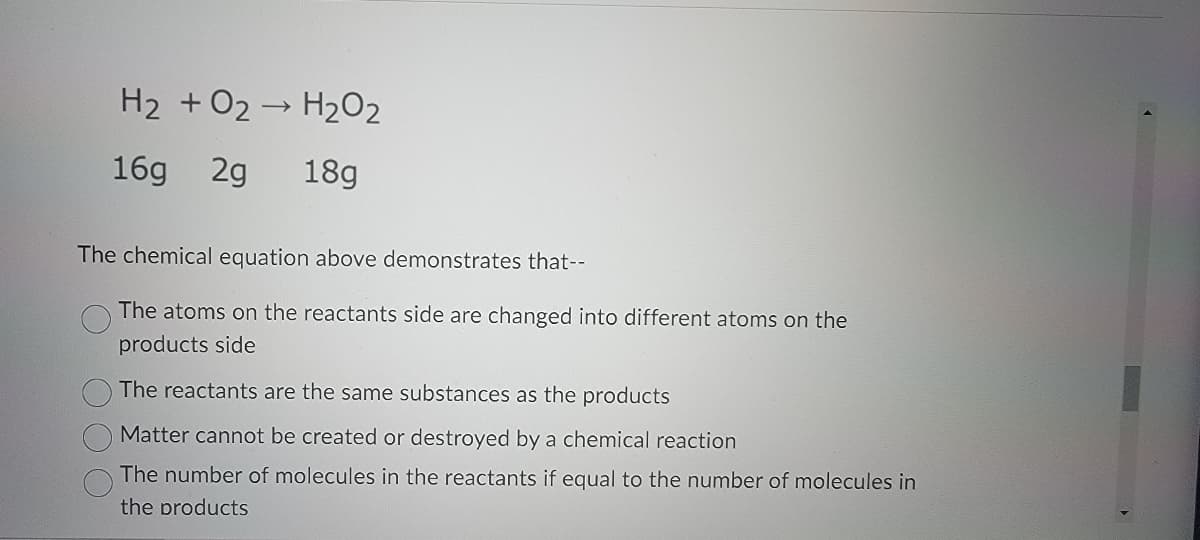 H₂ + O2 → H₂O₂
16g 2g 18g
The chemical equation above demonstrates that--
The atoms on the reactants side are changed into different atoms on the
products side
The reactants are the same substances as the products
Matter cannot be created or destroyed by a chemical reaction
The number of molecules in the reactants if equal to the number of molecules in
the products