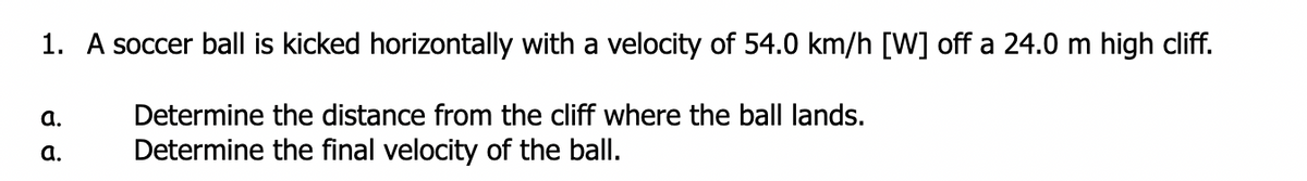 1. A soccer ball is kicked horizontally with a velocity of 54.0 km/h [W] off a 24.0 m high cliff.
a.
Determine the distance from the cliff where the ball lands.
а.
Determine the final velocity of the ball.
