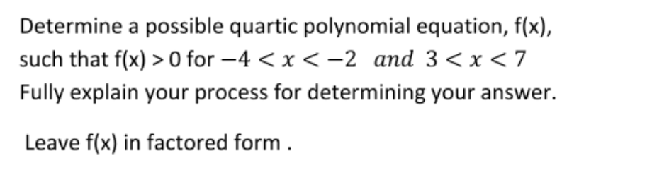 Determine a possible quartic polynomial equation, f(x),
such that f(x) > 0 for -4 < x < –2 and 3<x < 7
Fully explain your process for determining your answer.
Leave f(x) in factored form .
