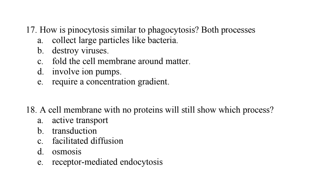17. How is pinocytosis similar to phagocytosis? Both processes
collect large particles like bacteria.
b. destroy viruses.
а.
fold the cell membrane around matter.
d. involve ion pumps.
e. require a concentration gradient.
с.
18. A cell membrane with no proteins will still show which process?
a. active transport
b. transduction
c. facilitated diffusion
d. osmosis
e. receptor-mediated endocytosis
