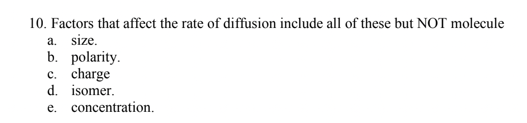 10. Factors that affect the rate of diffusion include all of these but NOT molecule
a. size.
b. polarity.
c. charge
d. isomer.
e. concentration.
