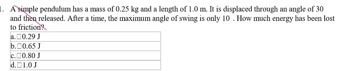 1. A simple pendulum has a mass of 0.25 kg and a length of 1.0 m. It is displaced through an angle of 30
and then released. After a time, the maximum angle of swing is only 10 . How much energy has been lost
to friction?
a.00.29 J
b.00.65 J
c.00.80 J
d.01.0 J
