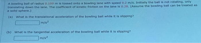 A bowling ball of radius 0.109 m Is tossed onto a bowling lane with speed 9.2 m/s. Initially the ball is not rotating, only
translating down the lane. The coefficient of kinetic friction on the lane is 0.28. (Assume the bowling ball can be treated as
a solld sphere.)
(a) What Is the translational acceleration of the bowling ball while it is slipping?
m/s?
(b) What Is the tangential acceleration of the bowling ball while it is slipping?
m/s2
