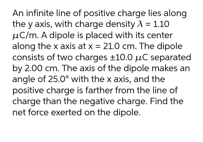 An infinite line of positive charge lies along
the y axis, with charge density A = 1.10
µC/m. A dipole is placed with its center
along the x axis at x = 21.0 cm. The dipole
consists of two charges ±10.0 µuC separated
by 2.00 cm. The axis of the dipole makes an
angle of 25.0° with the x axis, and the
positive charge is farther from the line of
charge than the negative charge. Find the
net force exerted on the dipole.
