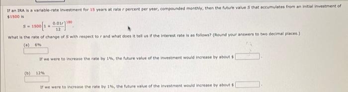 If an IRA is a varlable-rate investment for 15 years at rate r percent per year, compounded monthly, then the future value S that accumulates from an initial Investment of
$1500 is
1500 1 + 00
What is the rate of change of S with respect tor and what does it tell us if the Interest rate is as follows? (Round your answers to two decimal places.)
(a) 6%
If we were to increase the rate by 1%, the future value of the investment would increase by about s
(b) 12%
If we were to increase the rate by 1%, the future value of the investment would increase by about $
