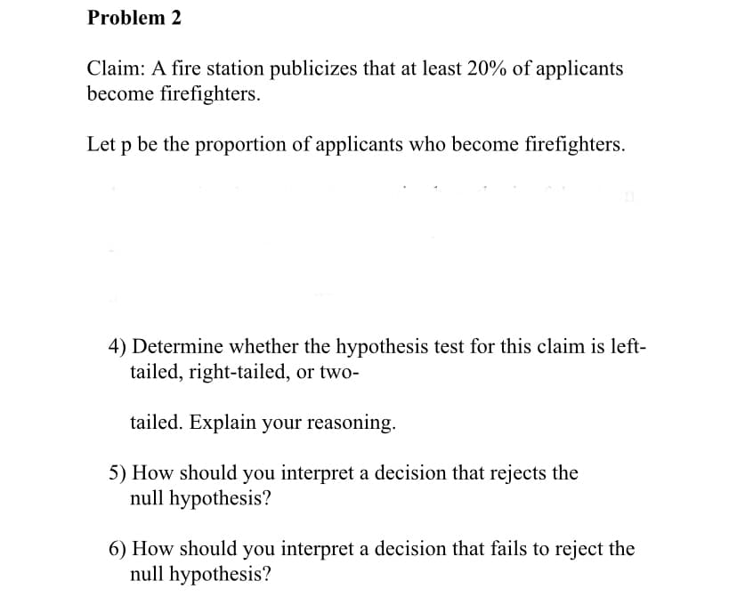 Problem 2
Claim: A fire station publicizes that at least 20% of applicants
become firefighters.
Let p be the proportion of applicants who become firefighters.
4) Determine whether the hypothesis test for this claim is left-
tailed, right-tailed, or two-
tailed. Explain your reasoning.
5) How should you interpret a decision that rejects the
null hypothesis?
6) How should you interpret a decision that fails to reject the
null hypothesis?
