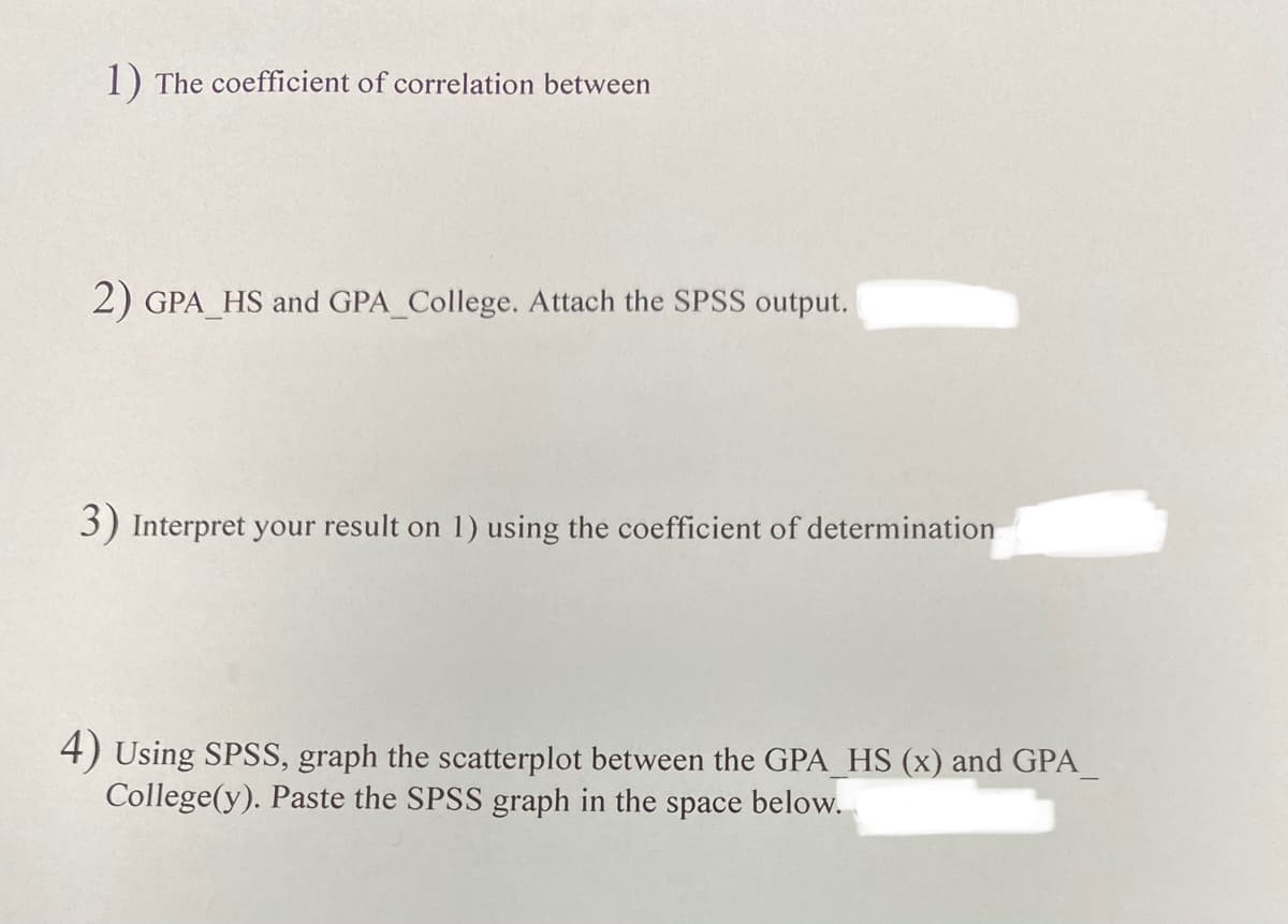 1) The coefficient of correlation between
2) GPA_HS and GPA College. Attach the SPSS output.
3) Interpret your result on 1) using the coefficient of determination
4) Using SPSS, graph the scatterplot between the GPA HS (x) and GPA_
College(y). Paste the SPSS graph in the space below.
