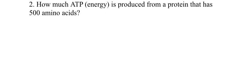 2. How much ATP (energy) is produced from a protein that has
500 amino acids?
