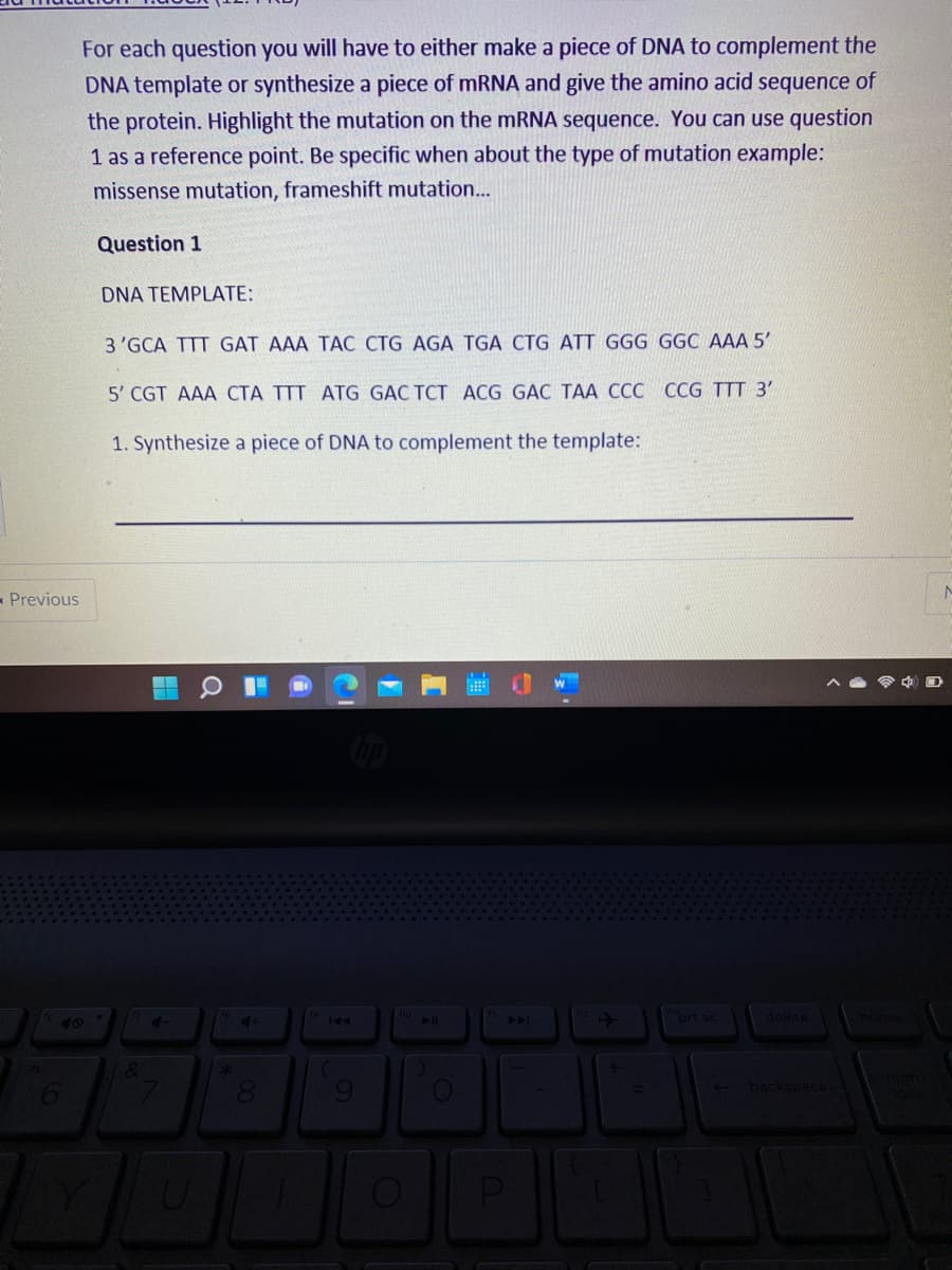 For each question you will have to either make a piece of DNA to complement the
DNA template or synthesize a piece of mRNA and give the amino acid sequence of
the protein. Highlight the mutation on the mRNA sequence. You can use question
1 as a reference point. Be specific when about the type of mutation example:
missense mutation, frameshift mutation...
Question 1
DNA TEMPLATE:
3 'GCA TTT GAT AAA TAC CTG AGA TGA CTG ATT GGG GGC AAA 5'
5' CGT AAA CTA TTT ATG GAC TCT ACG GẠC TẠA CCC CCG TTT 3'
1. Synthesize a piece of DNA to complement the template:
- Previous
ort sc
delete
40
PPA
1&
backspace
