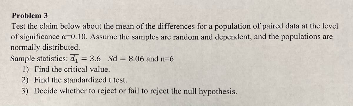 Problem 3
Test the claim below about the mean of the differences for a population of paired data at the level
of significance a=0.10. Assume the samples are random and dependent, and the populations are
normally distributed.
Sample statistics: d, = 3.6 Sd = 8.06 and n=6
1) Find the critical value.
2) Find the standardized t test.
3) Decide whether to reject or fail to reject the null hypothesis.
