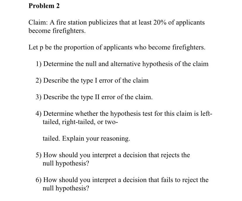 Problem 2
Claim: A fire station publicizes that at least 20% of applicants
become firefighters.
Let p be the proportion of applicants who become firefighters.
1) Determine the null and alternative hypothesis of the claim
2) Describe the type I error of the claim
3) Describe the type II error of the claim.
4) Determine whether the hypothesis test for this claim is left-
tailed, right-tailed, or two-
tailed. Explain your reasoning.
5) How should you interpret a decision that rejects the
null hypothesis?
6) How should you interpret a decision that fails to reject the
null hypothesis?
