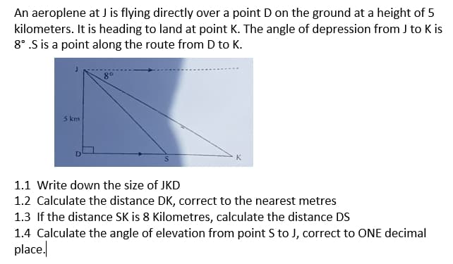 An aeroplene at J is flying directly over a point D on the ground at a height of 5
kilometers. It is heading to land at point K. The angle of depression from J to K is
8° .S is a point along the route from D to K.
5 km
1.1 Write down the size of JKD
1.2 Calculate the distance DK, correct to the nearest metres
1.3 If the distance SK is 8 Kilometres, calculate the distance DS
1.4 Calculate the angle of elevation from point S to J, correct to ONE decimal
place.
