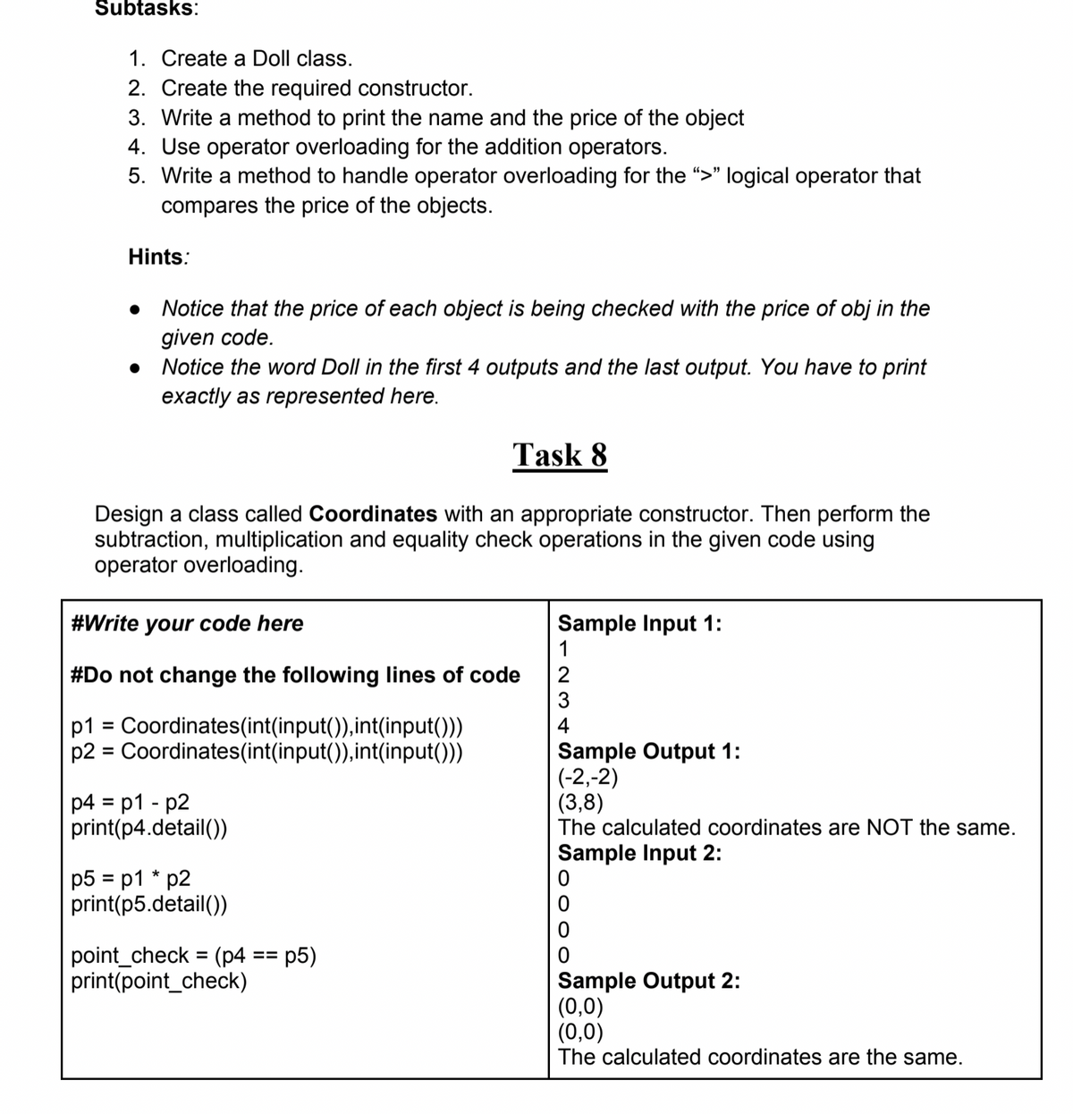 Subtasks:
1. Create a Doll class.
2. Create the required constructor.
3. Write a method to print the name and the price of the object
4. Use operator overloading for the addition operators.
5. Write a method to handle operator overloading for the ">" logical operator that
compares the price of the objects.
Hints:
Notice that the price of each object is being checked with the price of obj in the
given code.
• Notice the word Doll in the first 4 outputs and the last output. You have to print
exactly as represented here.
Task 8
Design a class called Coordinates with an appropriate constructor. Then perform the
subtraction, multiplication and equality check operations in the given code using
operator overloading.
Sample Input 1:
1
#Write your code here
#Do not change the following lines of code
3
2
p1 = Coordinates(int(input()),int(input()))
p2 = Coordinates(int(input()),int(input()))
4
%D
Sample Output 1:
(-2,-2)
(3,8)
The calculated coordinates are NOT the same.
p4 = p1 - p2
print(p4.detail())
%3D
Sample Input 2:
p5 = p1 * p2
print(p5.detail())
point_check = (p4
print(point_check)
p5)
%3D
==
Sample Output 2:
(0,0)
(0,0)
The calculated coordinates are the same.
