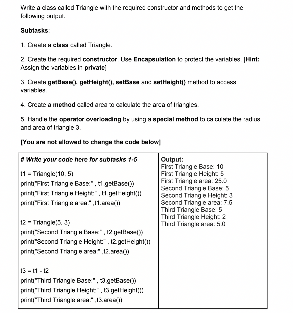 Write a class called Triangle with the required constructor and methods to get the
following output.
Subtasks:
1. Create a class called Triangle.
2. Create the required constructor. Use Encapsulation to protect the variables. [Hint:
Assign the variables in private]
3. Create getBase(), getHeight(), setBase and setHeight() method to access
variables.
4. Create a method called area to calculate the area of triangles.
5. Handle the operator overloading by using a special method to calculate the radius
and area of triangle 3.
[You are not allowed to change the code below]
Output:
First Triangle Base: 10
First Triangle Height: 5
First Triangle area: 25.0
Second Triangle Base: 5
Second Triangle Height: 3
Second Triangle area: 7.5
Third Triangle Base: 5
Third Triangle Height: 2
Third Triangle area: 5.0
# Write your code here for subtasks 1-5
t1 = Triangle(10, 5)
print("First Triangle Base:" , t1.getBase())
print("First Triangle Height:" , t1.getHeight())
print("First Triangle area:" ,t1.area())
t2 = Triangle(5, 3)
%3D
print("Second Triangle Base:" , t2.getBase())
print("Second Triangle Height:" , t2.getHeight())
print("Second Triangle area:" ,t2.area())
t3 = t1 - t2
print("Third Triangle Base:" , t3.getBase())
print("Third Triangle Height:" , t3.getHeight())
print("Third Triangle area:" ,t3.area())
