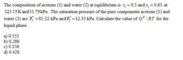 The composition of acetone (1) and water (2) at equilibrium is x = 0.3 and y = 0.63 at
323.15 K and31.79kPa. The saturation pressure of the pure components acetone (1) and
water (2) are P = 81.32 kPa and P, = 12.33 kPa .Calculate the value of G / RT for the
%3D
liquid phase.
a) 0.553
b) 0.286
c) 0.156
d) 0.428
