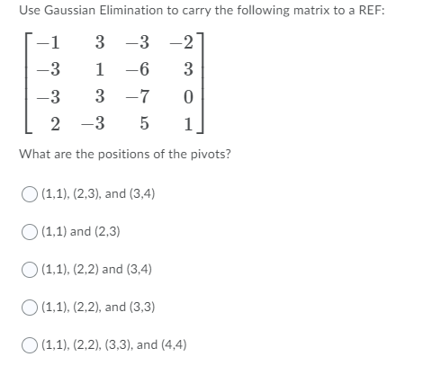 Use Gaussian Elimination to carry the following matrix to a REF:
3 -3 -2
1 -6
-1
-3
3
-3
3
-7
2 -3
1
What are the positions of the pivots?
O (1,1), (2,3), and (3,4)
O (1,1) and (2,3)
O (1,1), (2,2) and (3,4)
O (1,1), (2,2), and (3,3)
O (1,1), (2,2), (3,3), and (4,4)
