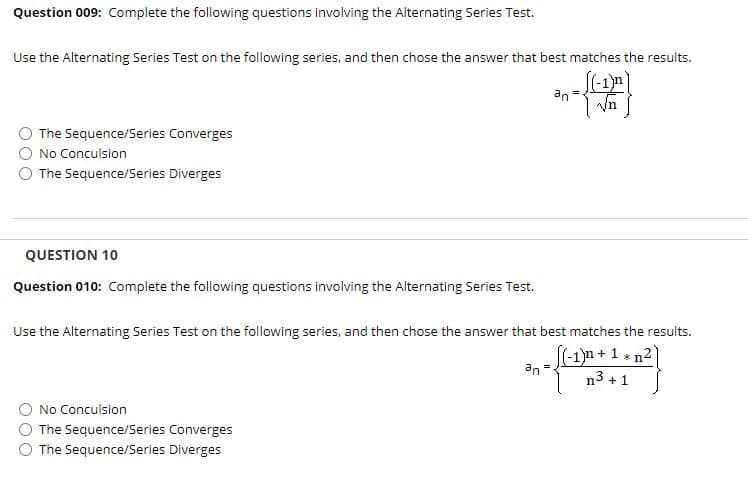 Question 009: Complete the following questions involving the Alternating Series Test.
Use the Alternating Series Test on the following series, and then chose the answer that best matches the results.
an
| Vn
The Sequence/Series Converges
No Conculsion
The Sequence/Series Diverges
QUESTION 10
Question 010: Complete the following questions involving the Alternating Series Test.
Use the Alternating Series Test on the following series, and then chose the answer that best matches the results.
(-1)n + 1 * n2
n3 + 1
an =
No Conculsion
The Sequence/Series Converges
The Sequence/Series Diverges
