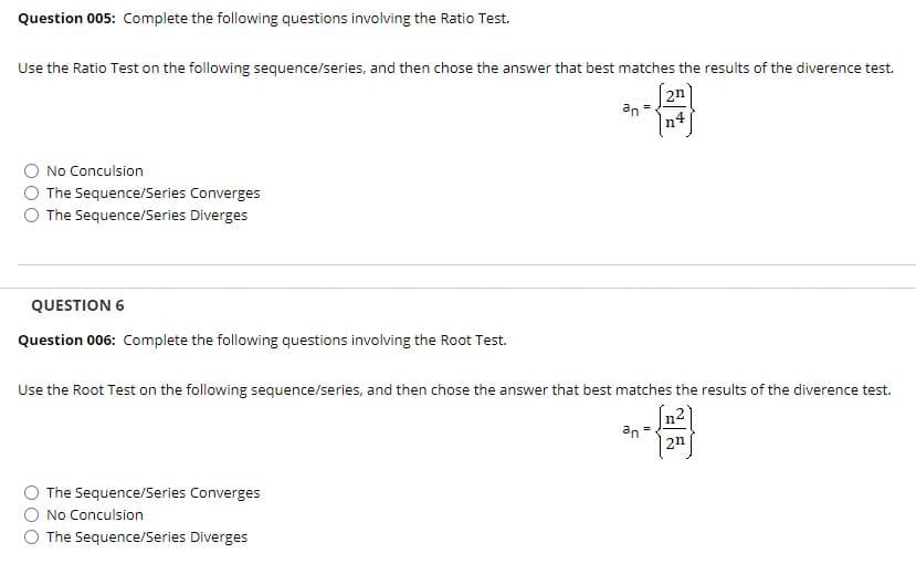 Question 005: Complete the following questions involving the Ratio Test.
Use the Ratio Test on the following sequence/series, and then chose the answer that best matches the results of the diverence test.
2n
an
n4
No Conculsion
The Sequence/Series Converges
The Sequence/Series Diverges
QUESTION 6
Question 006: Complete the following questions involving the Root Test.
Use the Root Test on the following sequence/series, and then chose the answer that best matches the results of the diverence test.
n2
an
2n
The Sequence/Series Converges
No Conculsion
The Sequence/Series Diverges
