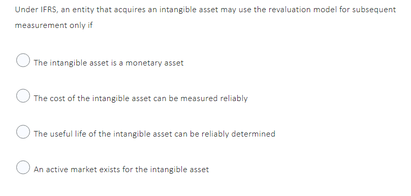 Under IFRS, an entity that acquires an intangible asset may use the revaluation model for subsequent
measurement only if
The intangible asset is a monetary asset
The cost of the intangible asset can be measured reliably
The useful life of the intangible asset can be reliably determined
An active market exists for the intangible asset