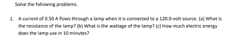 Solve the following problems.
1. A current of 0.50 A flows through a lamp when it is connected to a 120.0-volt source. (a) What is
the resistance of the lamp? (b) What is the wattage of the lamp? (c) How much electric energy
does the lamp use in 10 minutes?