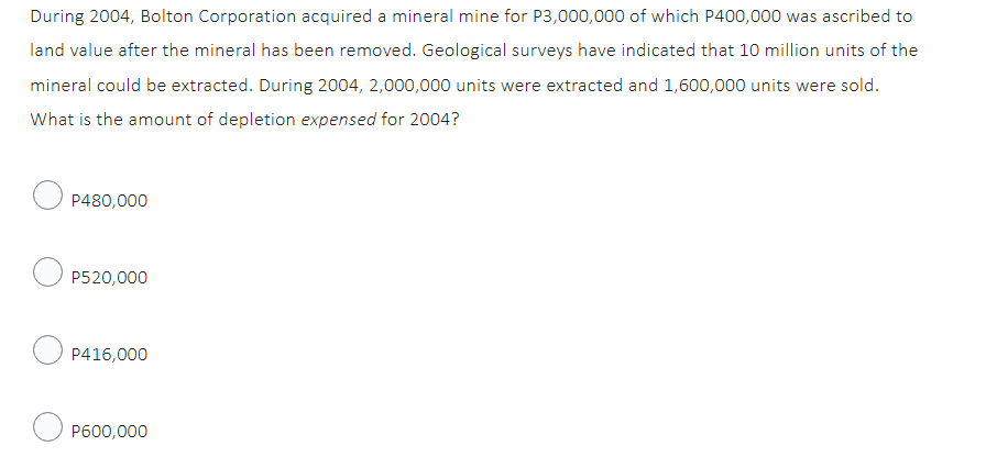 During 2004, Bolton Corporation acquired a mineral mine for P3,000,000 of which P400,000 was ascribed to
land value after the mineral has been removed. Geological surveys have indicated that 10 million units of the
mineral could be extracted. During 2004, 2,000,000 units were extracted and 1,600,000 units were sold.
What is the amount of depletion expensed for 2004?
P480,000
P520,000
P416,000
P600,000