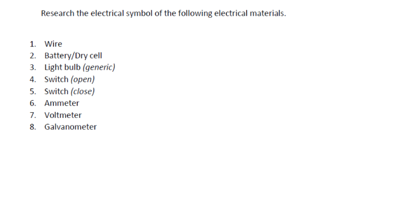 Research the electrical symbol of the following electrical materials.
1. Wire
2. Battery/Dry cell
3. Light bulb (generic)
4. Switch (open)
5. Switch (close)
6. Ammeter
7. Voltmeter
8. Galvanometer