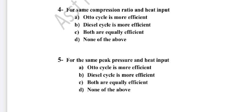 4- For same compression ratio and heat input
ASS
a) Otto cycle is more efficient
b) Diesel cycle is more efficient
c) Both are equally efficient
d) None of the above
5- For the same peak pressure and heat input
a) Otto cycle is more efficient
b) Diesel cycle is more efficient
c) Both are equally efficient
d) None of the above
