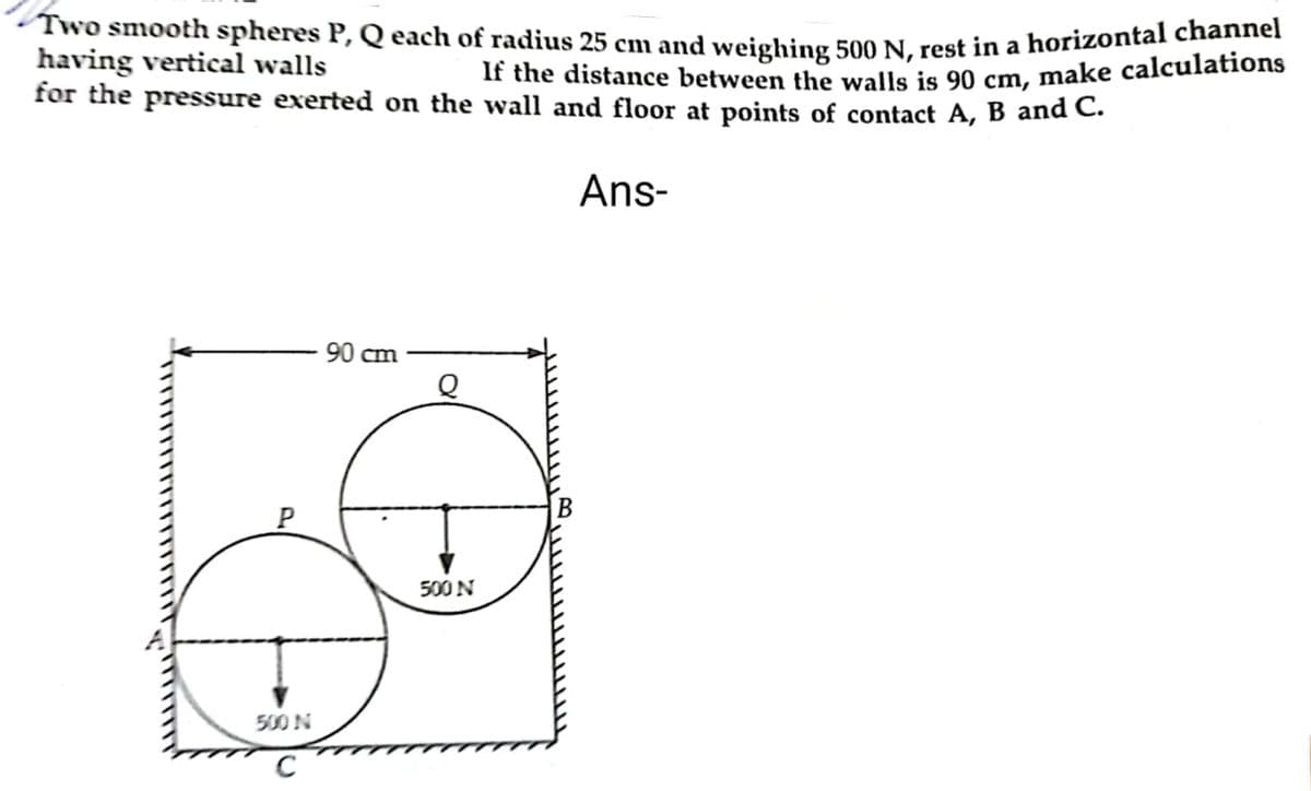 Two smooth spheres P, Q each of radius 25 cm and weighing 500 N, rest in a horizontal chaen
having vertical walls
for the pressure exerted on the wall and floor at points of contact A, B and C.
If the distance between the walls is 90 cm, make calculations
Ans-
90 cm
500 N
500 N
