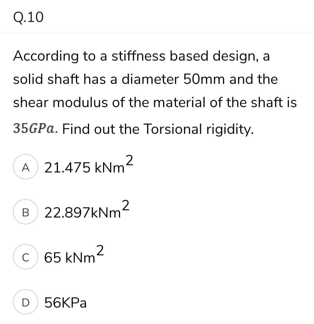 Q.10
According to a stiffness based design, a
solid shaft has a diameter 50mm and the
shear modulus of the material of the shaft is
35GPA. Find out the Torsional rigidity.
A 21.475 kNm'
B 22.897kNm²
C
65 kNm2
D
56KPA
