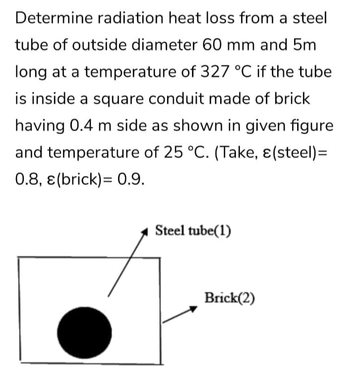 Determine radiation heat loss from a steel
tube of outside diameter 60 mm and 5m
long at a temperature of 327 °C if the tube
is inside a square conduit made of brick
having 0.4 m side as shown in given figure
and temperature of 25 °C. (Take, ɛ(steel)=
0.8, e(brick)= 0.9.
Steel tube(1)
Brick(2)
