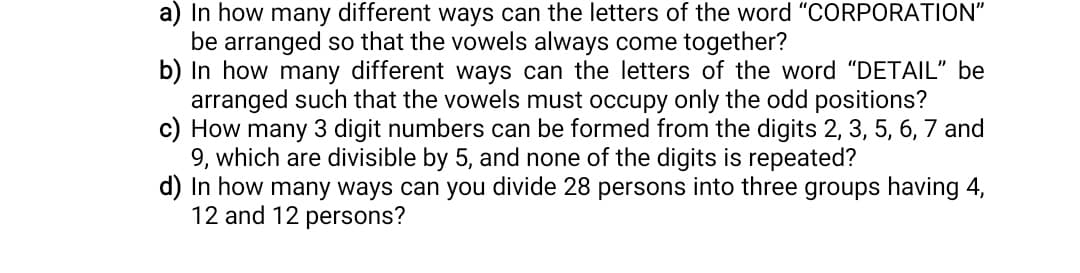 a) In how many different ways can the letters of the word "CORPORATION"
be arranged so that the vowels always come together?
b) In how many different ways can the letters of the word "DETAIL" be
arranged such that the vowels must occupy only the odd positions?
c) How many 3 digit numbers can be formed from the digits 2, 3, 5, 6, 7 and
9, which are divisible by 5, and none of the digits is repeated?
d) In how many ways can you divide 28 persons into three groups having 4,
12 and 12 persons?
