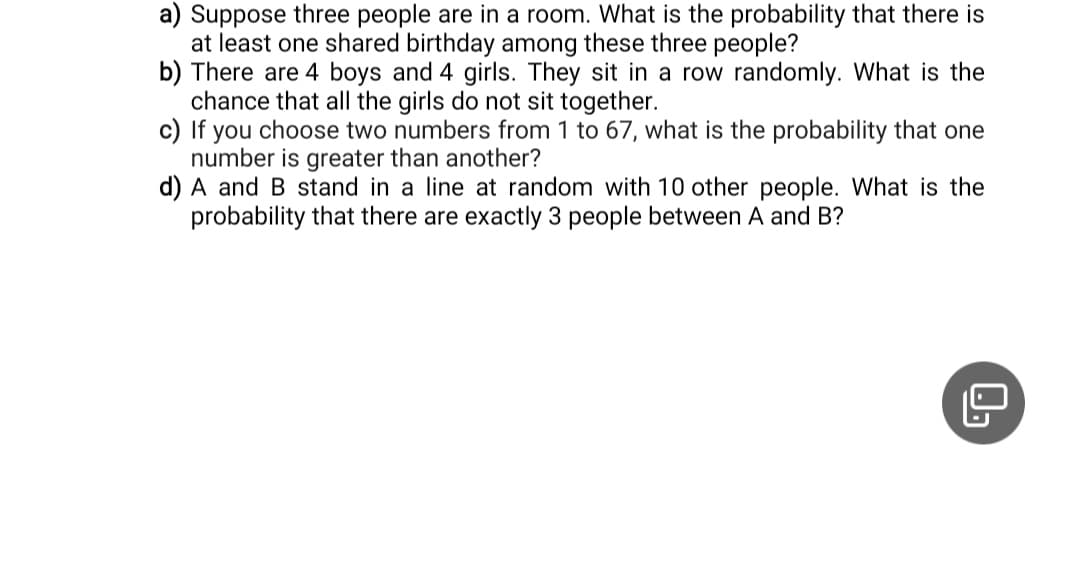 a) Suppose three people are in a room. What is the probability that there is
at least one shared birthday among these three people?
b) There are 4 boys and 4 girls. They sit in a row randomly. What is the
chance that all the girls do not sit together.
c) If you choose two numbers from 1 to 67, what is the probability that one
number is greater than another?
d) A and B stand in a line at random with 10 other people. What is the
probability that there are exactly 3 people between A and B?
