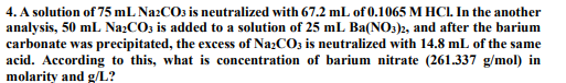 4. A solution of 75 mL NazCO3 is neutralized with 67.2 mL of 0.1065 M HCI. In the another
analysis, 50 mL NazCO3 is added to a solution of 25 mL Ba(NO3)2, and after the barium
carbonate was precipitated, the excess of NazCO3 is neutralized with 14.8 mL of the same
acid. According to this, what is concentration of barium nitrate (261.337 g/mol) in
molarity and g/L?
