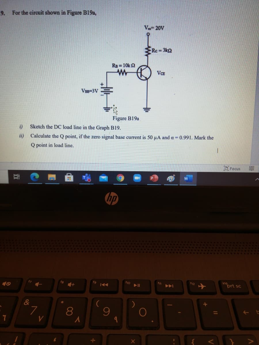 9.
For the circuit shown in Figure Bl19a,
Ve- 20V
Rc 3k
R = 10k 2
Wr
VCE
VBB=3V
Figure B19a
i)
Sketch the DC load line in the Graph B19.
ii) Calculate the Q point, if the zero signal base current is 50 µA and a -0.991. Mark the
Q point in load line.
D Focus
重
f8
fg
f10
insort sc
f12
&
近
