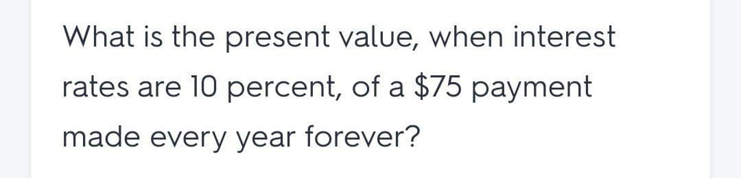What is the present value, when interest
rates are 10 percent, of a $75 payment
made every year forever?
