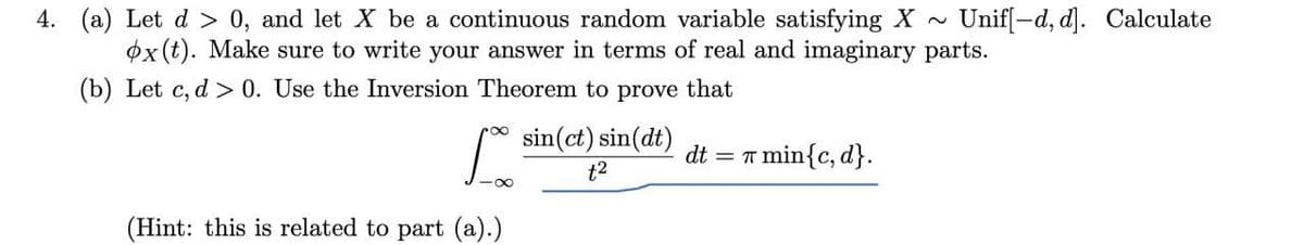 4. (a) Let d > 0, and let X be a continuous random variable satisfying X~
øx (t). Make sure to write your answer in terms of real and imaginary parts.
Unif[-d, d]. Calculate
(b) Let c, d > 0. Use the Inversion Theorem to prove that
sin(ct) sin(dt)
dt
T min{c, d}.
t2
(Hint: this is related to part (a).)
