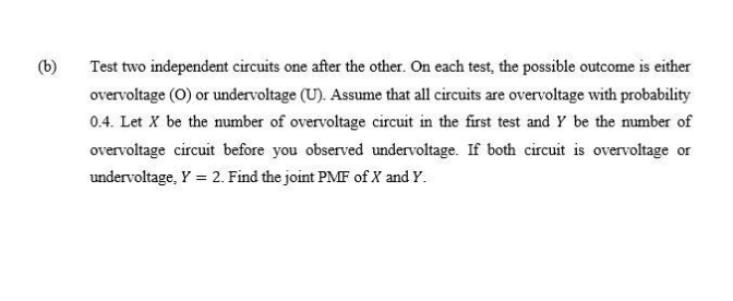 (b)
Test two independent circuits one after the other. On each test, the possible outcome is either
overvoltage (0) or undervoltage (U). Assume that all circuits are overvoltage with probability
0.4. Let X be the number of overvoltage circuit in the first test and Y be the number of
overvoltage circuit before you observed undervoltage. If both circuit is overvoltage or
undervoltage, Y = 2. Find the joint PMF of X and Y.
