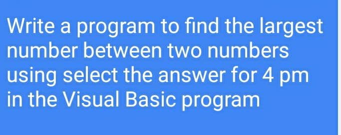 Write a program to find the largest
number between two numbers
using select the answer for 4 pm
in the Visual Basic program

