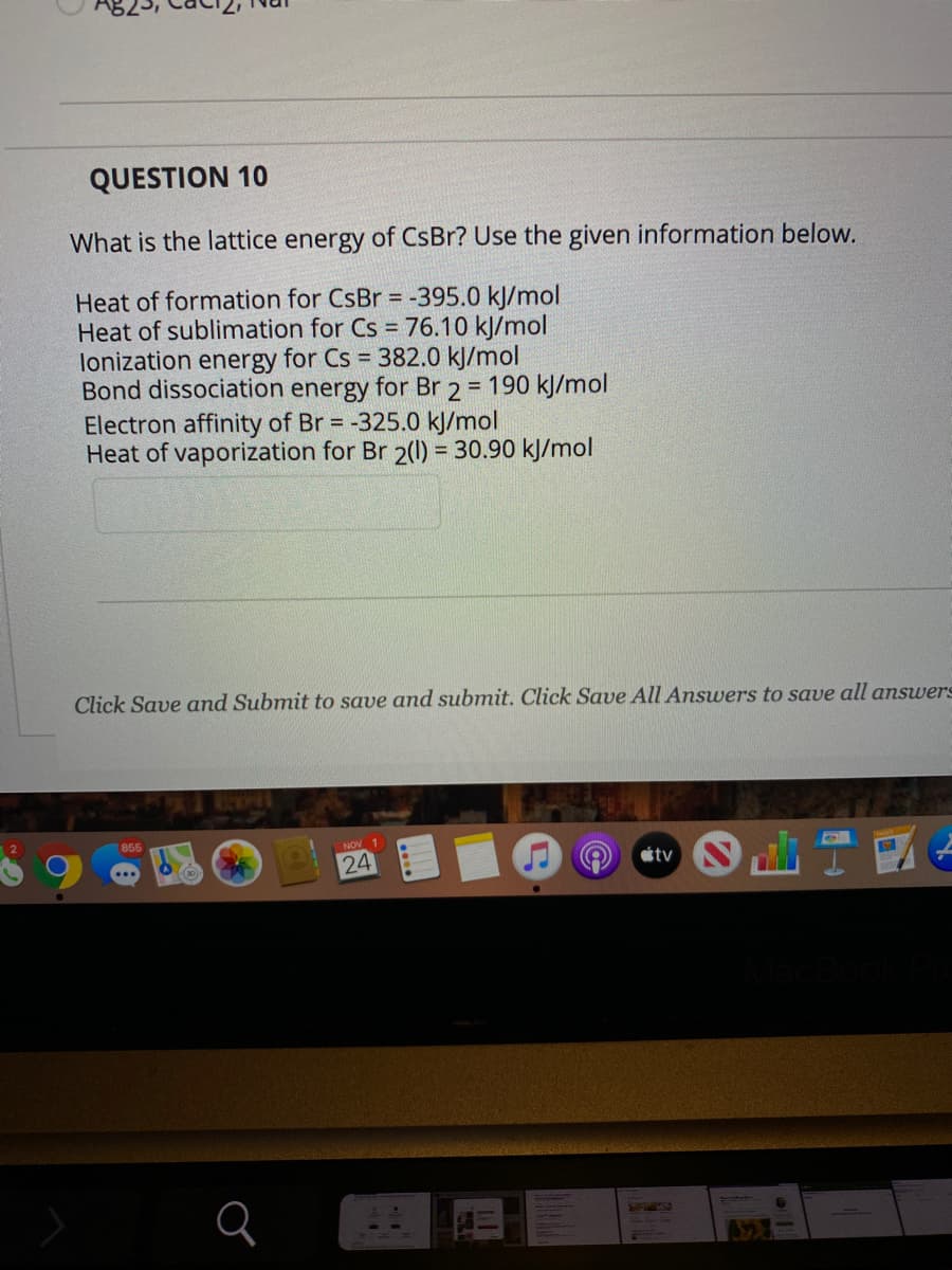 QUESTION 10
What is the lattice energy of CsBr? Use the given information below.
Heat of formation for CSBR =
Heat of sublimation for Cs = 76.10 kJ/mol
lonization energy for Cs = 382.0 kJ/mol
Bond dissociation energy for Br 2 = 190 kJ/mol
Electron affinity of Br = -325.0 kJ/mol
Heat of vaporization for Br 2(1) = 30.90 kJ/mol
-395.0 kJ/mol
%3D
Click Save and Submit to save and submit. Click Save All Answvers to save all answers
855
NOV 1
24
ottv
