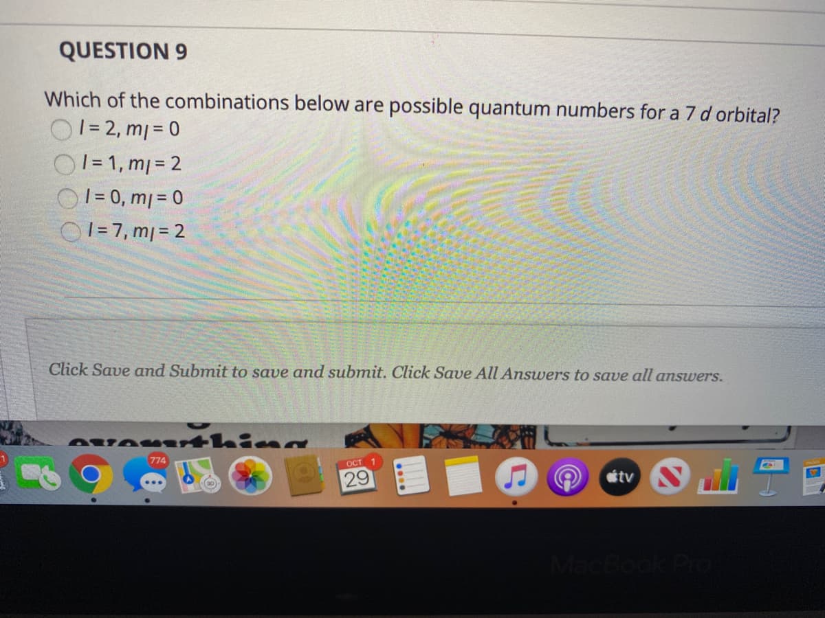 QUESTION 9
Which of the combinations below are possible quantum numbers for a 7 d orbital?
01= 2, mj = 0
O1= 1, m= 2
|= 0, m| = 0
O1= 7, m| = 2
Click Save and Submit to save and submit. Click Save All Answers to save all answers.
AvA rthina
774
ост
29
tv
CBook Pro
