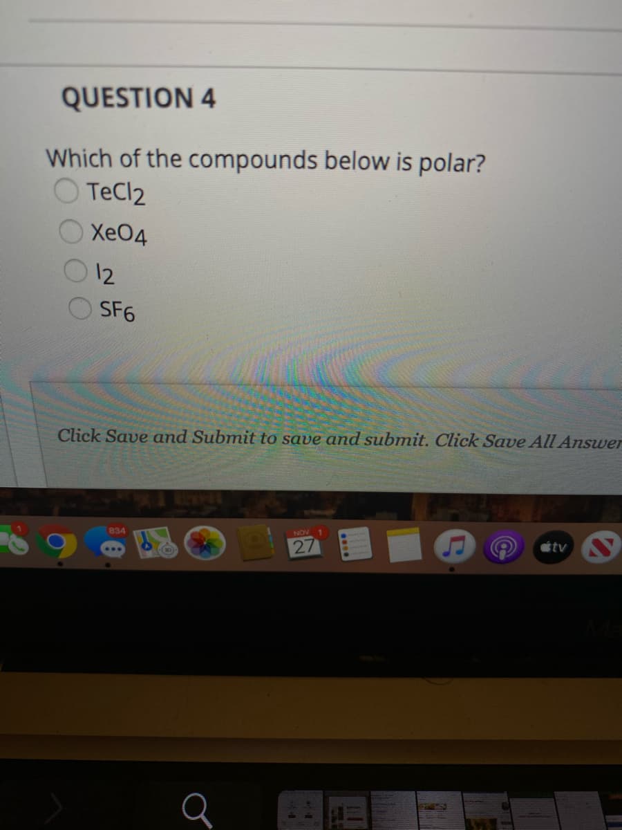 QUESTION 4
Which of the compounds below is polar?
O TeCl2
O XeO4
Xe04
12
SF6
Click Save and Submit to save and submit. Click Save All Answer
104R2
étv S
834
AON
